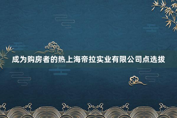 成为购房者的热上海帝拉实业有限公司点选拔